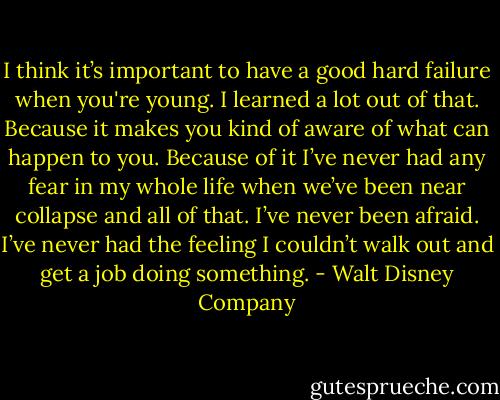 I think it’s important to have a good hard failure when you're young. I learned a lot out of that. Because it makes you kind of aware of what can happen to you. Because of it I’ve never had any fear in my whole life when we’ve been near collapse and all of that. I’ve never been afraid. I’ve never had the feeling I couldn’t walk out and get a job doing something. - Walt Disney Company