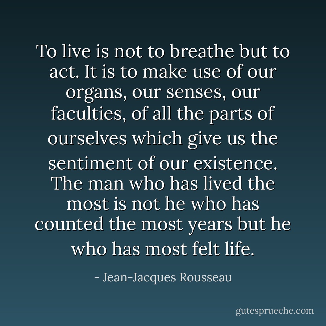 To live is not to breathe but to act. It is to make use of our organs, our senses, our faculties, of all the parts of ourselves which give us the sentiment of our existence. The man who has lived the most is not he who has counted the most years but he who has most felt life. - Jean-Jacques Rousseau