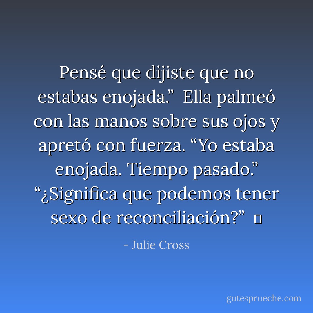 Pensé que dijiste que no estabas enojada.”<br /><br />Ella palmeó con las manos sobre sus ojos y apretó con fuerza. “Yo estaba enojada. Tiempo pasado.”<br />“¿Significa que podemos tener sexo de reconciliación?”<br /><br />♥ - Julie Cross