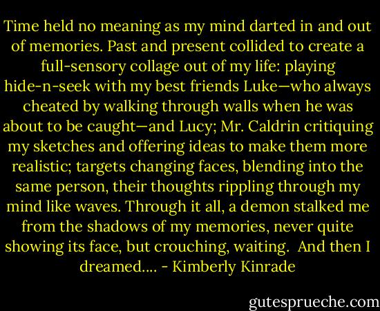 Time held no meaning as my mind darted in and out of memories. Past and present collided to create a full-sensory collage out of my life: playing hide-n-seek with my best friends Luke—who always cheated by walking through walls when he was about to be caught—and Lucy; Mr. Caldrin critiquing my sketches and offering ideas to make them more realistic; targets changing faces, blending into the same person, their thoughts rippling through my mind like waves. Through it all, a demon stalked me from the shadows of my memories, never quite showing its face, but crouching, waiting.<br /><br />And then I dreamed.... - Kimberly Kinrade