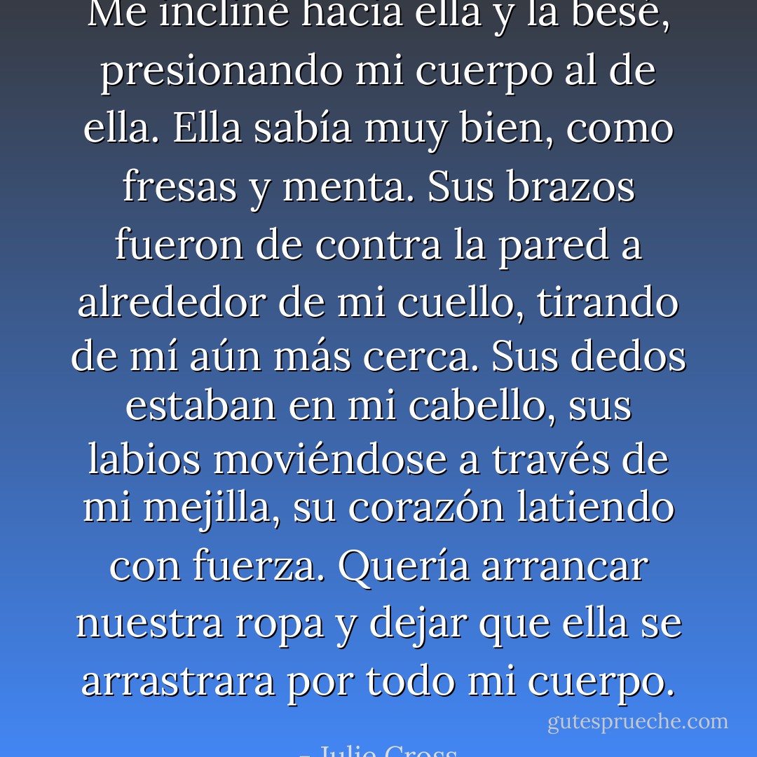 Me incliné hacia ella y la besé, presionando mi cuerpo al de ella. Ella sabía muy bien, como fresas y menta. Sus brazos fueron de contra la pared a alrededor de mi cuello, tirando de mí aún más cerca. Sus dedos estaban en mi cabello, sus labios moviéndose a través de mi mejilla, su corazón latiendo con fuerza. Quería arrancar nuestra ropa y dejar que ella se arrastrara por todo mi cuerpo. - Julie Cross