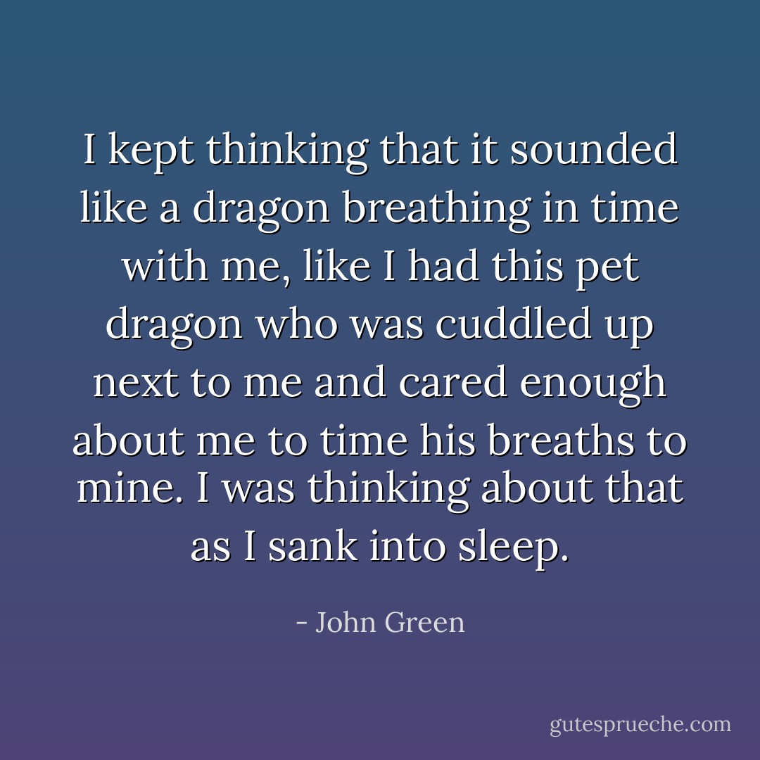 I kept thinking that it sounded like a dragon breathing in time with me, like I had this pet dragon who was cuddled up next to me and cared enough about me to time his breaths to mine. I was thinking about that as I sank into sleep. - John Green