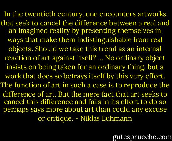In the twentieth century, one encounters artworks that seek to cancel the difference between a real and an imagined reality by presenting themselves in ways that make them indistinguishable from real objects. Should we take this trend as an internal reaction of art against itself? … No ordinary object insists on being taken for an ordinary thing, but a work that does so betrays itself by this very effort. The function of art in such a case is to reproduce the difference of art. But the mere fact that art seeks to cancel this difference and fails in its effort to do so perhaps says more about art than could any excuse or critique. - Niklas Luhmann