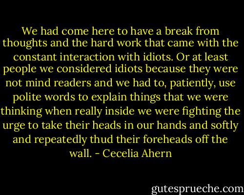 We had come here to have a break from thoughts and the hard work that came with the constant interaction with idiots. Or at least people we considered idiots because they were not mind readers and we had to, patiently, use polite words to explain things that we were thinking when really inside we were fighting the urge to take their heads in our hands and softly and repeatedly thud their foreheads off the wall. - Cecelia Ahern