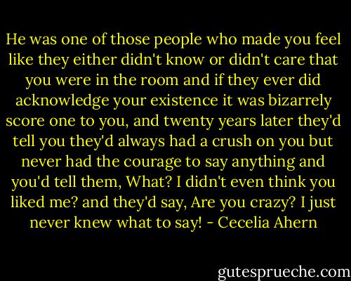 He was one of those people who made you feel like they either didn't know or didn't care that you were in the room and if they ever did acknowledge your existence it was bizarrely score one to you, and twenty years later they'd tell you they'd always had a crush on you but never had the courage to say anything and you'd tell them, What? I didn't even think you liked me? and they'd say, Are you crazy? I just never knew what to say! - Cecelia Ahern