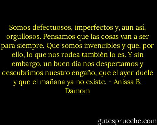 Somos defectuosos, imperfectos y, aun así, orgullosos. Pensamos que las cosas van a ser para siempre. Que somos invencibles y que, por ello, lo que nos rodea también lo es. Y sin embargo, un buen día nos despertamos y descubrimos nuestro engaño, que el ayer duele y que el mañana ya no existe. - Anissa B. Damom