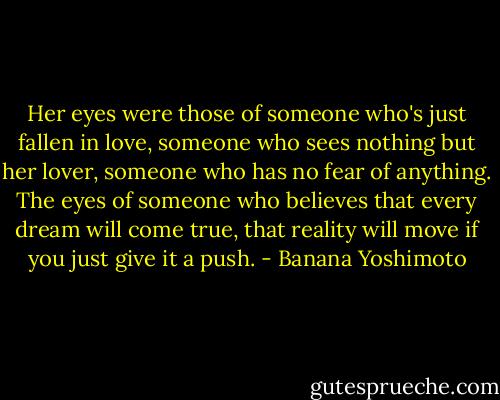 Her eyes were those of someone who's just fallen in love, someone who sees nothing but her lover, someone who has no fear of anything. The eyes of someone who believes that every dream will come true, that reality will move if you just give it a push. - Banana Yoshimoto