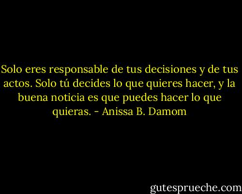 Solo eres responsable de tus decisiones y de tus actos. Solo tú decides lo que quieres hacer, y la buena noticia es que puedes hacer lo que quieras. - Anissa B. Damom