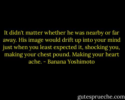 It didn't matter whether he was nearby or far away. His image would drift up into your mind just when you least expected it, shocking you, making your chest pound. Making your heart ache. - Banana Yoshimoto
