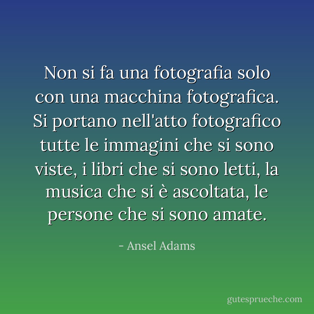 Non si fa una fotografia solo con una macchina fotografica. Si portano nell'atto fotografico tutte le immagini che si sono viste, i libri che si sono letti, la musica che si è ascoltata, le persone che si sono amate. - Ansel Adams