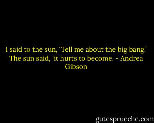 I said to the sun, ‘Tell me about the big bang.’ The sun said, ‘it hurts to become. - Andrea Gibson