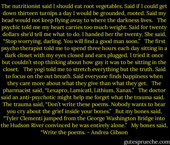 The nutritionist said I should eat root vegetables.<br />Said if I could get down thirteen turnips a day<br />I would be grounded, rooted.<br />Said my head would not keep flying away<br />to where the darkness lives.<br /> <br />The psychic told me my heart carries too much weight.<br />Said for twenty dollars she’d tell me what to do.<br />I handed her the twenty. She said, “Stop worrying, darling.<br />You will find a good man soon.”<br /> <br />The first psycho therapist told me to spend<br />three hours each day sitting in a dark closet<br />with my eyes closed and ears plugged.<br />I tried it once but couldn’t stop thinking<br />about how gay it was to be sitting in the closet.<br /> <br />The yogi told me to stretch everything but the truth.<br />Said to focus on the out breath. Said everyone finds happiness<br />when they care more about what they give<br />than what they get.<br /> <br />The pharmacist said, “Lexapro, Lamicatl, Lithium, Xanax.”<br /> <br />The doctor said an anti-psychotic might help me<br />forget what the trauma said.<br /> <br />The trauma said, “Don’t write these poems.<br />Nobody wants to hear you cry<br />about the grief inside your bones.”<br /> <br />But my bones said, “Tyler Clementi jumped<br />from the George Washington Bridge<br />into the Hudson River convinced<br />he was entirely alone.”<br /> <br />My bones said, “Write the poems. - Andrea Gibson