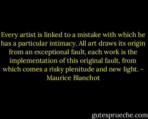 Every artist is linked to a mistake with which he has a particular intimacy. All art draws its origin from an exceptional fault, each work is the implementation of this original fault, from which comes a risky plenitude and new light. - Maurice Blanchot