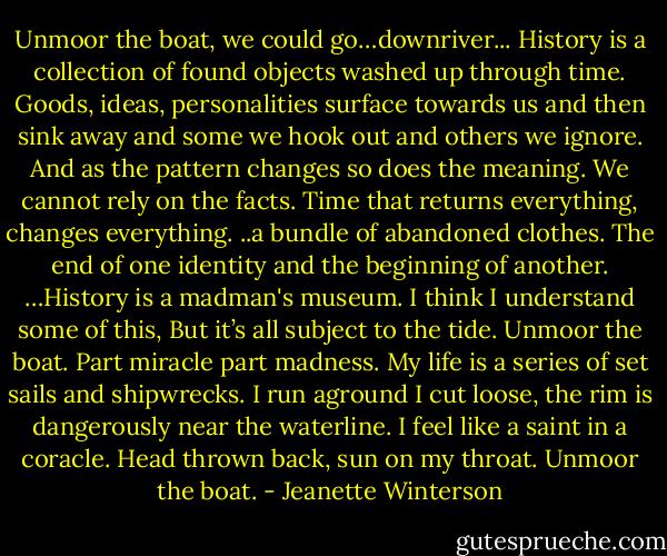 Unmoor the boat, we could go…downriver...<br />History is a collection of found objects washed up through time. Goods, ideas, personalities surface towards us and then sink away and some we hook out and others we ignore. And as the pattern changes so does the meaning. We cannot rely on the facts. Time that returns everything, changes everything. ..a bundle of abandoned clothes. The end of one identity and the beginning of another. …History is a madman's museum. I think I understand some of this, But it’s all subject to the tide. Unmoor the boat. Part miracle part madness. My life is a series of set sails and shipwrecks. I run aground I cut loose, the rim is dangerously near the waterline. I feel like a saint in a coracle. Head thrown back, sun on my throat. Unmoor the boat. - Jeanette Winterson
