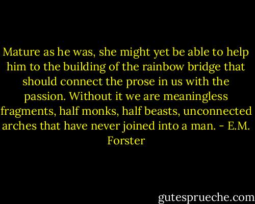 Mature as he was, she might yet be able to help him to the building of the rainbow bridge that should connect the prose in us with the passion. Without it we are meaningless fragments, half monks, half beasts, unconnected arches that have never joined into a man. - E.M. Forster