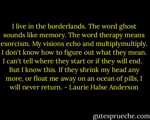 I live in the borderlands. The word ghost sounds like memory. The word therapy means exorcism. My visions echo and multiplymultiply. I don't know how to figure out what they mean. I can't tell where they start or if they will end. <br /><br />But I know this. If they shrink my head any more, or float me away on an ocean of pills, I will never return. - Laurie Halse Anderson
