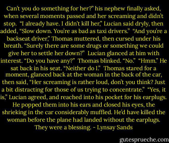 Can’t you do something for her?” his nephew finally asked, when several moments passed and her screaming and<br />didn’t stop.<br /> “I already have. I didn’t kill her,” Lucian said dryly, then added, “Slow down. You’re as bad as taxi drivers.”<br /> “And you’re a backseat driver,” Thomas muttered, then cursed under his breath. “Surely there are some drugs or something we could give her to settle her down?”<br /> Lucian glanced at him with interest. “Do you have any?” <br />Thomas blinked. “No.” <br />“Hmm.” He sat back in his seat. “Neither do I.” <br />Thomas stared for a moment, glanced back at the woman in the back of the car, then said, “Her screaming is rather loud, don’t you think? Just a bit distracting for those of us trying to concentrate.” <br />“Yes, it is,” Lucian agreed, and reached into his pocket for his earplugs. He popped them into his ears and closed his eyes, the shrieking in the car considerably muffled. He’d have killed the woman before the plane had landed without the earplugs. They were a blessing. - Lynsay Sands