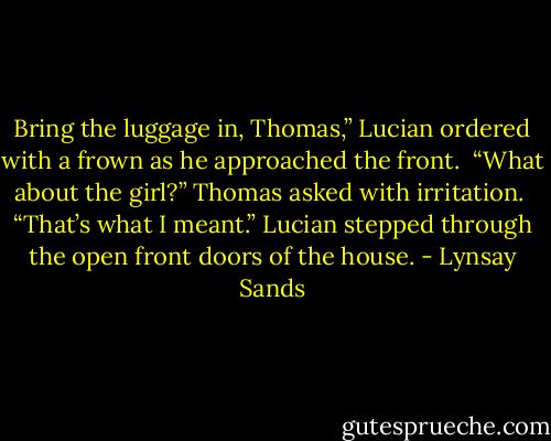 Bring the luggage in, Thomas,” Lucian ordered with a frown as he approached the front.<br /> “What about the girl?” Thomas asked with irritation.<br /> “That’s what I meant.” Lucian stepped through the open front doors of the house. - Lynsay Sands