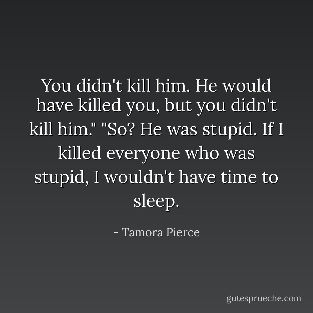 You didn't kill him. He would have killed you, but you didn't kill him."<br />"So? He was stupid. If I killed everyone who was stupid, I wouldn't have time to sleep. - Tamora Pierce
