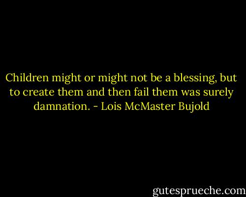 Children might or might not be a blessing, but to create them and then fail them was surely damnation. - Lois McMaster Bujold