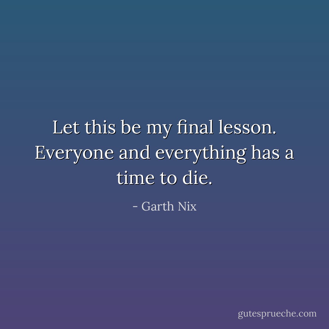 Let this be my final lesson. Everyone and everything has a time to die. - Garth Nix