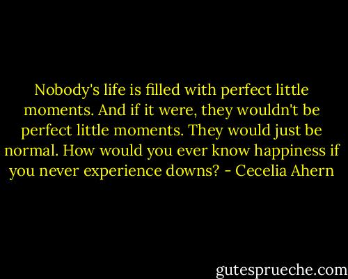 Nobody's life is filled with perfect little moments. And if it were, they wouldn't be perfect little moments. They would just be normal. How would you ever know happiness if you never experience downs? - Cecelia Ahern