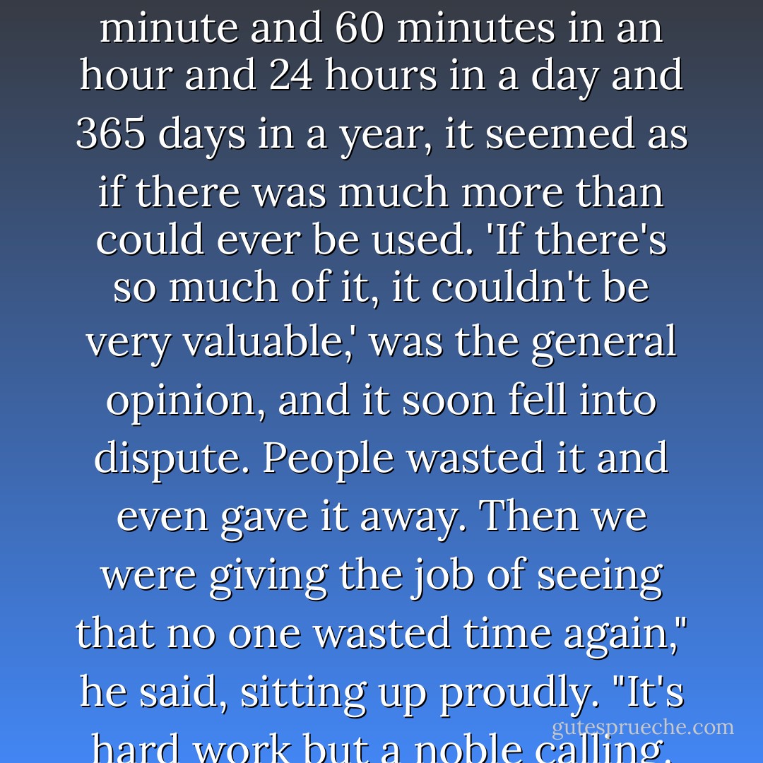 You see," he continued, beginning to feel better, "once there was no time at all, and people found it very inconvenient. They never knew wether they were eating lunch or dinner, and they were always missing trains. So time was invented to help them keep track of the day and get to places where they should. When they began to count all the time that was available, what with 60 seconds in a minute and 60 minutes in an hour and 24 hours in a day and 365 days in a year, it seemed as if there was much more than could ever be used. 'If there's so much of it, it couldn't be very valuable,' was the general opinion, and it soon fell into dispute. People wasted it and even gave it away. Then we were giving the job of seeing that no one wasted time again," he said, sitting up proudly. "It's hard work but a noble calling. For you see"- and now he was standing on the seat, one foot on the windshield, shouting with his ams outstretched- "it is our most valuable possession, more precious than diamonds. It marches on, it and tide wait for no man, and-"<br /> At that point in the speech the car hit a bump in the road and the watchdog collapsed in a heap on the front seat with his alarm ringing furiously. - Norton Juster