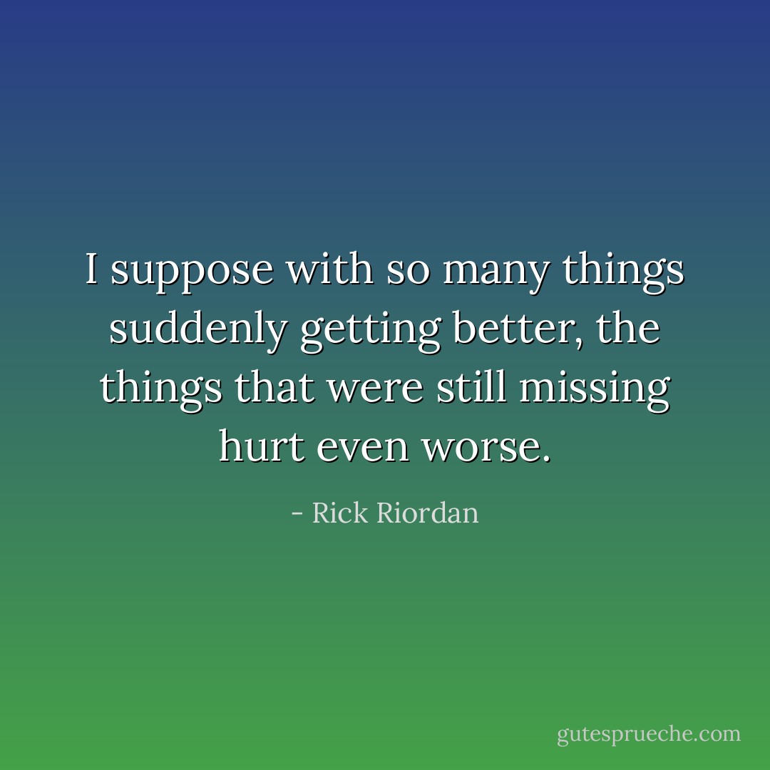 I suppose with so many things suddenly getting better, the things that were still missing hurt even worse. - Rick Riordan