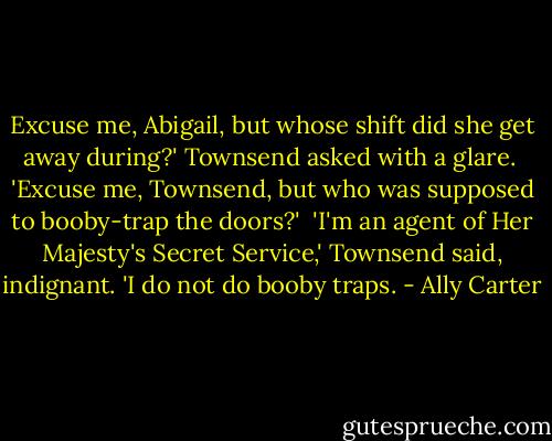 Excuse me, Abigail, but whose shift did she get away during?' Townsend asked with a glare.<br /><br />'Excuse me, Townsend, but who was supposed to booby-trap the doors?'<br /><br />'I'm an agent of Her Majesty's Secret Service,' Townsend said, indignant. 'I do not do booby traps. - Ally Carter