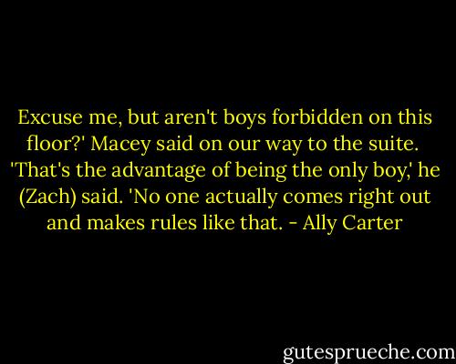 Excuse me, but aren't boys forbidden on this floor?' Macey said on our way to the suite.<br /><br />'That's the advantage of being the only boy,' he (Zach) said. 'No one actually comes right out and makes rules like that. - Ally Carter