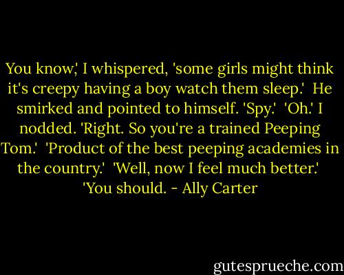 You know,' I whispered, 'some girls might think it's creepy having a boy watch them sleep.'<br /><br />He smirked and pointed to himself. 'Spy.'<br /><br />'Oh.' I nodded. 'Right. So you're a trained Peeping Tom.'<br /><br />'Product of the best peeping academies in the country.'<br /><br />'Well, now I feel much better.'<br /><br />'You should. - Ally Carter