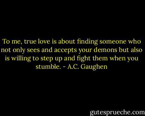 To me, true love is about finding someone who not only sees and accepts your demons but also is willing to step up and fight them when you stumble. - A.C. Gaughen