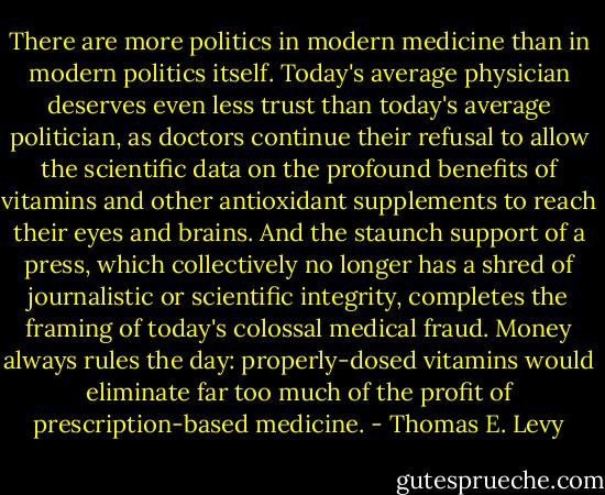 There are more politics in modern medicine than in modern politics itself. Today's average physician deserves even less trust than today's average politician, as doctors continue their refusal to allow the scientific data on the profound benefits of vitamins and other antioxidant supplements to reach their eyes and brains. And the staunch support of a press, which collectively no longer has a shred of journalistic or scientific integrity, completes the framing of today's colossal medical fraud. Money always rules the day: properly-dosed vitamins would eliminate far too much of the profit of prescription-based medicine. - Thomas E. Levy