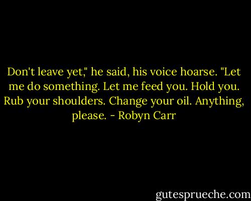 Don't leave yet," he said, his voice hoarse. "Let me do something. Let me feed you. Hold you. Rub your shoulders. Change your oil. Anything, please. - Robyn Carr