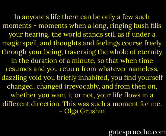 In anyone's life there can be only a few such moments - moments when a long, ringing hush fills your hearing, the world stands still as if under a magic spell, and thoughts and feelings course freely through your being, traversing the whole of eternity in the duration of a minute, so that when time resumes and you return from whatever nameless, dazzling void you briefly inhabited, you find yourself changed, changed irrevocably, and from then on, whether you want it or not, your life flows in a different direction. This was such a moment for me. - Olga Grushin