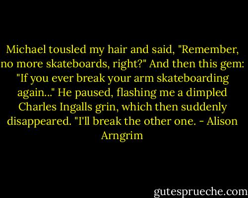 Michael tousled my hair and said, "Remember, no more skateboards, right?" And then this gem: "If you ever break your arm skateboarding again..." He paused, flashing me a dimpled Charles Ingalls grin, which then suddenly disappeared. "I'll break the other one. - Alison Arngrim
