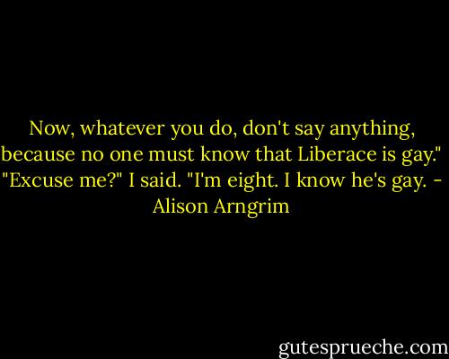 Now, whatever you do, don't say anything, because no one must know that Liberace is gay."<br />"Excuse me?" I said. "I'm eight. I know he's gay. - Alison Arngrim
