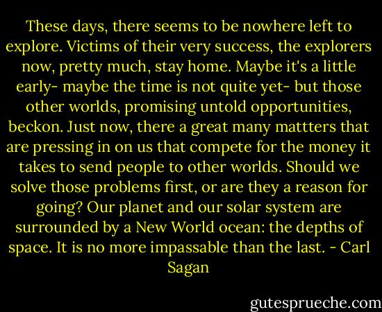These days, there seems to be nowhere left to explore. Victims of their very success, the explorers now, pretty much, stay home. Maybe it's a little early- maybe the time is not quite yet- but those other worlds, promising untold opportunities, beckon. Just now, there a great many mattters that are pressing in on us that compete for the money it takes to send people to other worlds. Should we solve those problems first, or are they a reason for going? Our planet and our solar system are surrounded by a New World ocean: the depths of space. It is no more impassable than the last. - Carl Sagan