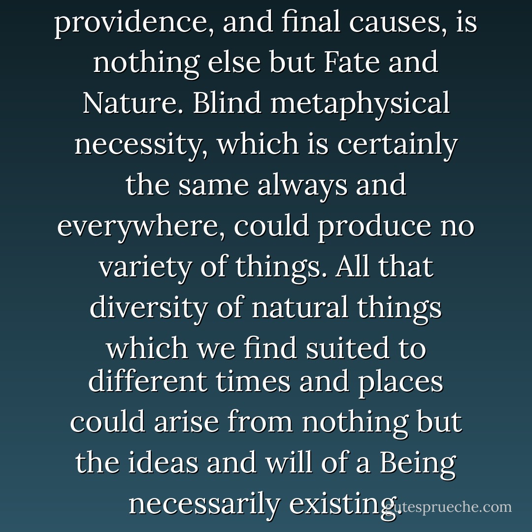 God without dominion, providence, and final causes, is nothing else but Fate and Nature. Blind metaphysical necessity, which is certainly the same always and everywhere, could produce no variety of things. All that diversity of natural things which we find suited to different times and places could arise from nothing but the ideas and will of a Being necessarily existing. - Isaac Newton