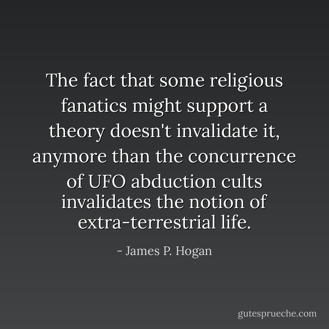The fact that some religious fanatics might support a theory doesn't invalidate it, anymore than the concurrence of UFO abduction cults invalidates the notion of extra-terrestrial life. - James P. Hogan