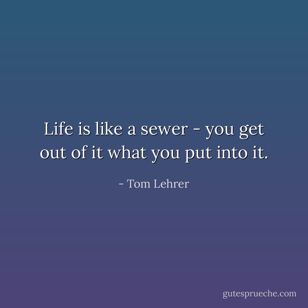 Life is like a sewer - you get out of it what you put into it. - Tom Lehrer