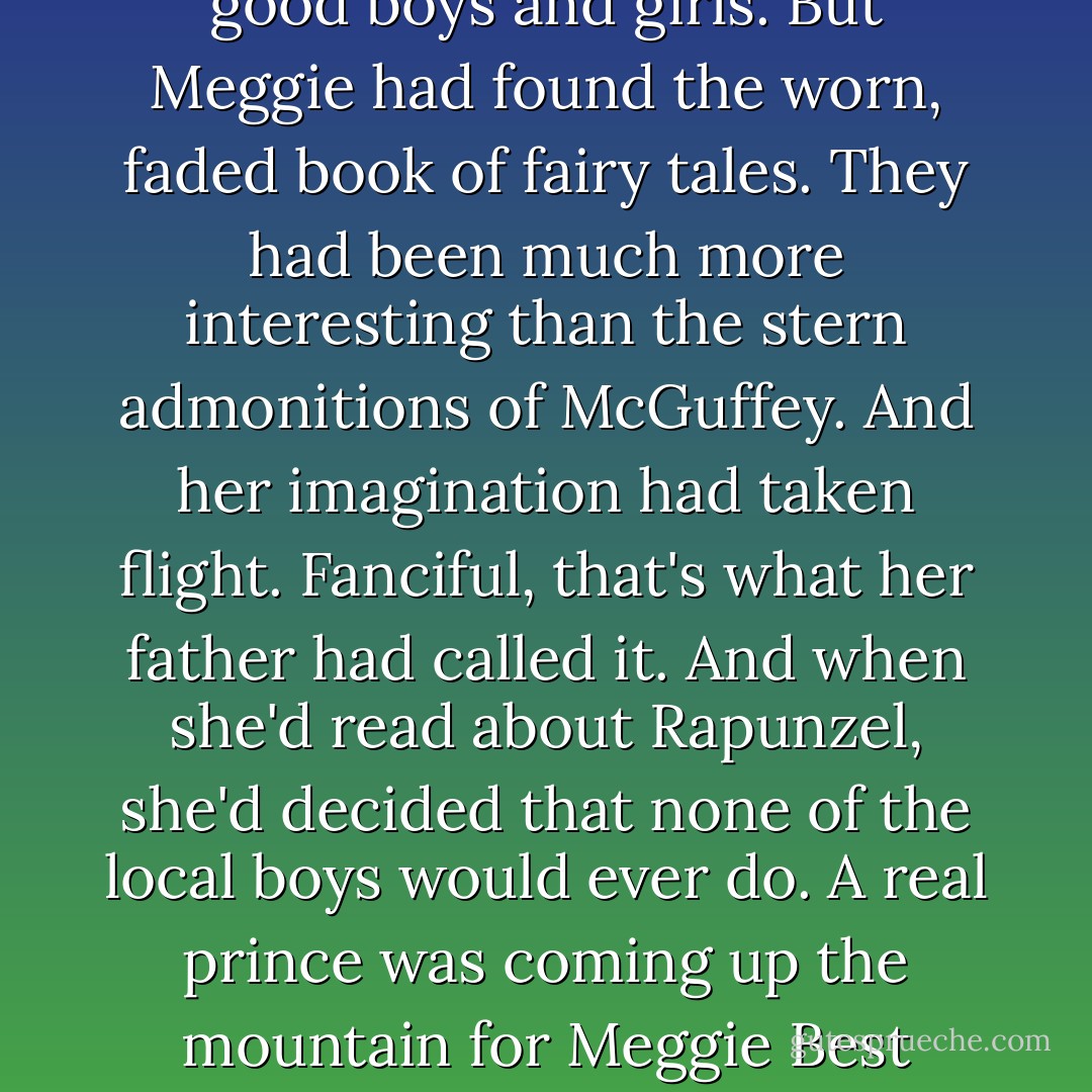 It was that reader that she'd found in Mama's trunk. At the schoolhouse they had McGuffey, good lessons about good boys and girls. But Meggie had found the worn, faded book of fairy tales. They had been much more interesting than the stern admonitions of McGuffey. And her imagination had taken flight. Fanciful, that's what her father had called it. And when she'd read about Rapunzel, she'd decided that none of the local boys would ever do. A real prince was coming up the mountain for Meggie Best someday. She was sure of it. Unfortunately, this morning she'd thought that he'd arrived. - Pamela Morsi