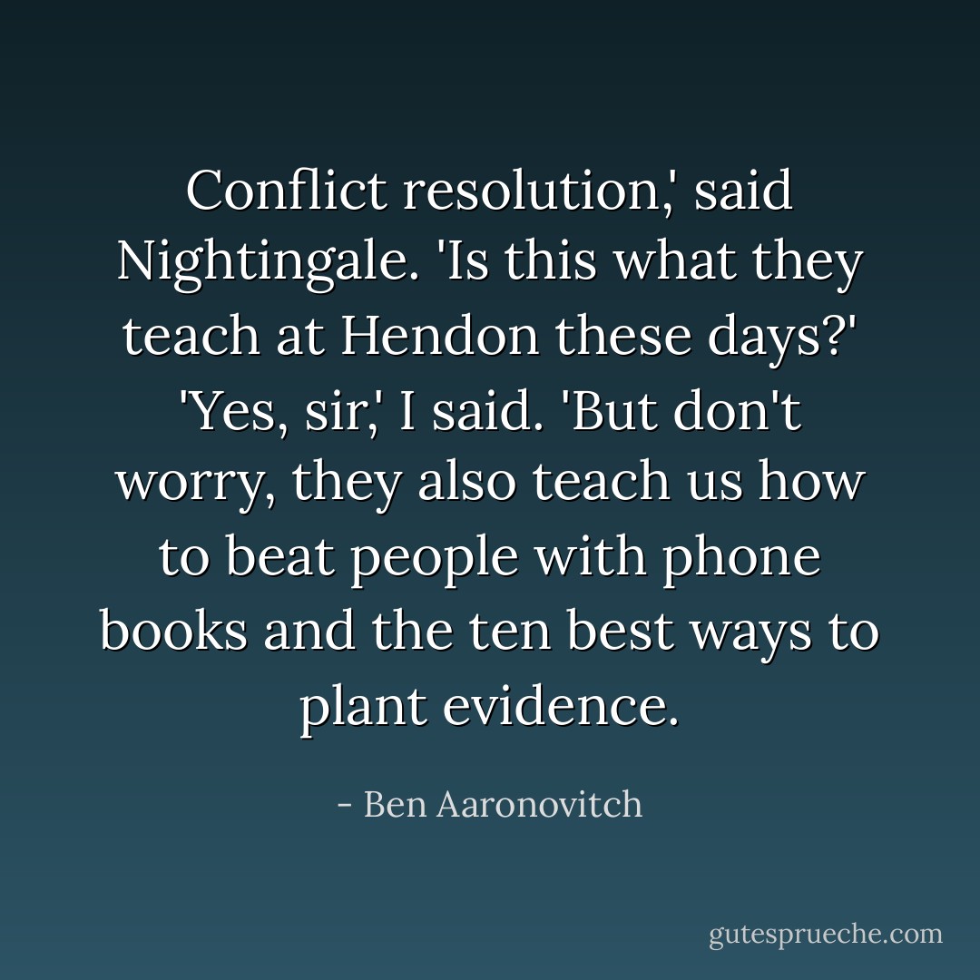 Conflict resolution,' said Nightingale. 'Is this what they teach at Hendon these days?'<br />'Yes, sir,' I said. 'But don't worry, they also teach us how to beat people with phone books and the ten best ways to plant evidence. - Ben Aaronovitch