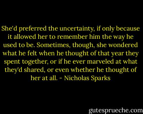 She'd preferred the uncertainty, if only because it allowed her to remember him the way he used to be. Sometimes, though, she wondered what he felt when he thought of that year they spent together, or if he ever marveled at what they'd shared, or even whether he thought of her at all. - Nicholas Sparks