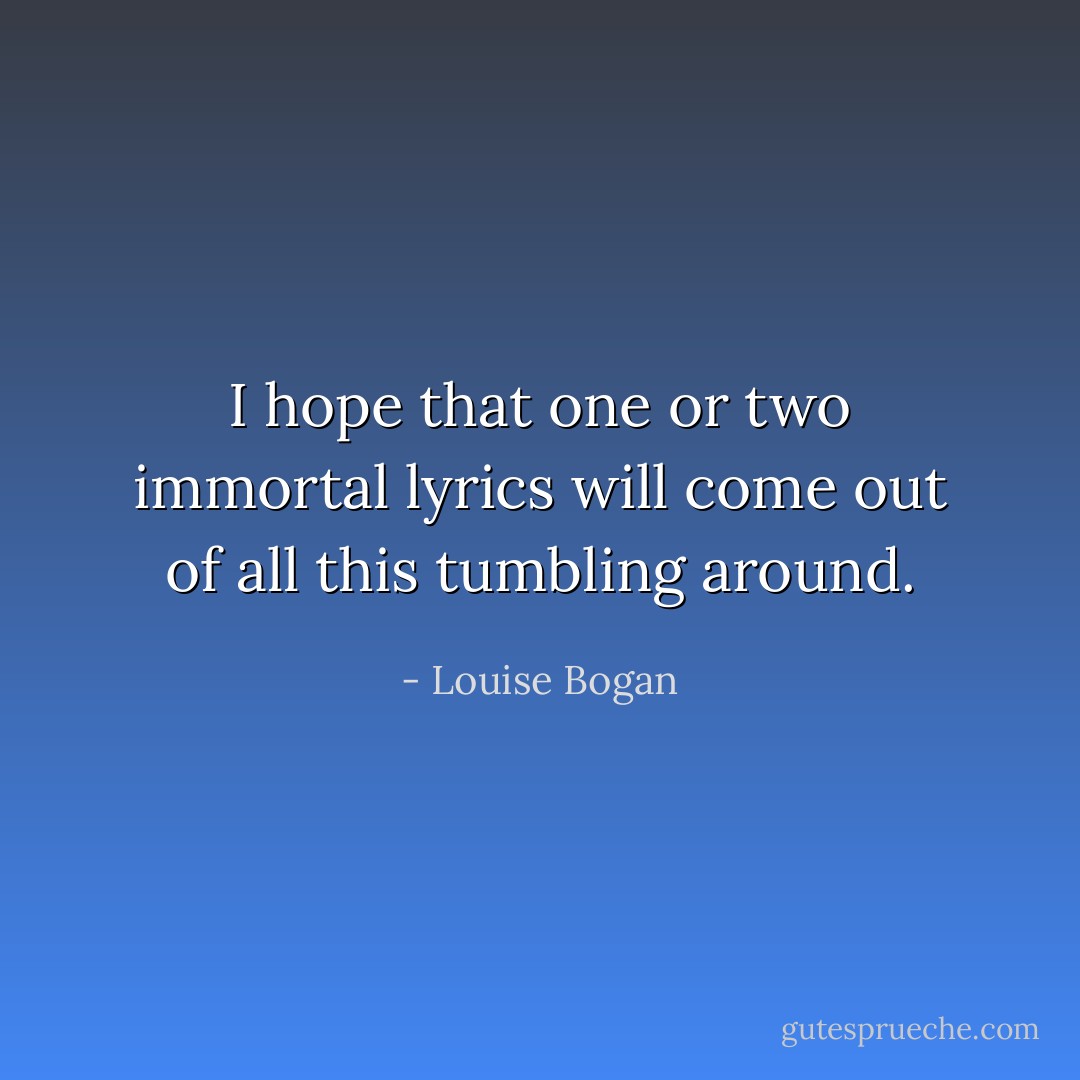 I hope that one or two immortal lyrics will come out of all this tumbling around. - Louise Bogan
