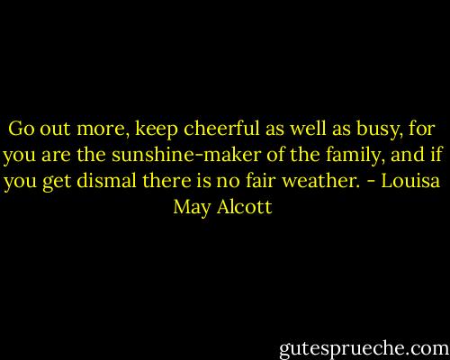 Go out more, keep cheerful as well as busy, for you are the sunshine-maker of the family, and if you get dismal there is no fair weather. - Louisa May Alcott