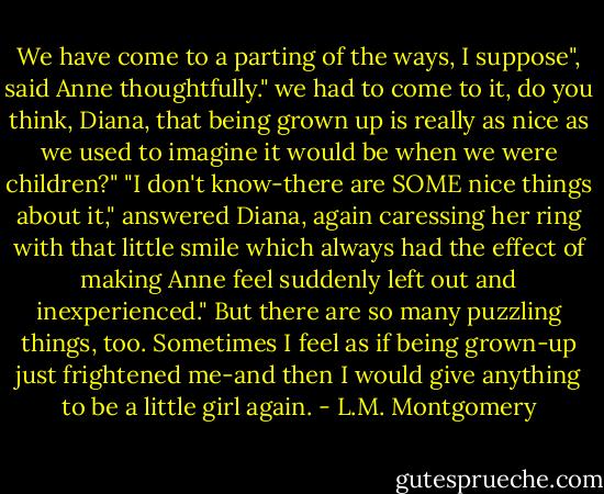 We have come to a parting of the ways, I suppose", said Anne thoughtfully." we had to come to it, do you think, Diana, that being grown up is really as nice as we used to imagine it would be when we were children?"<br />"I don't know-there are SOME nice things about it," answered Diana, again caressing her ring with that little smile which always had the effect of making Anne feel suddenly left out and inexperienced." But there are so many puzzling things, too. Sometimes I feel as if being grown-up just frightened me-and then I would give anything to be a little girl again. - L.M. Montgomery
