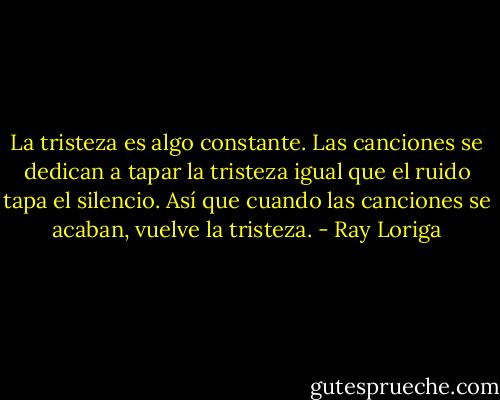 La tristeza es algo constante. Las canciones se dedican a tapar la tristeza igual que el ruido tapa el silencio. Así que cuando las canciones se acaban, vuelve la tristeza. - Ray Loriga