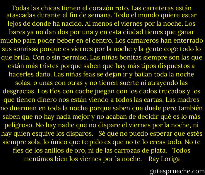 Todas las chicas tienen el corazón roto. Las carreteras están atascadas durante el fin de semana. Todo el mundo quiere estar lejos de donde ha nacido. Al menos el viernes por la noche. Los bares ya no dan dos por una y en esta ciudad tienes que ganar mucho para poder beber en el centro. Los camareros han enterrado sus sonrisas porque es viernes por la noche y la gente coge todo lo que brilla. Con o sin permiso. Las niñas bonitas siempre son las que están más tristes porque saben que hay más tipos dispuestos a hacerles daño. Las niñas feas se dejan ir y bailan toda la noche solas, o unas con otras y no tienen suerte ni atrayendo las desgracias. Los tíos con coche juegan con los dados trucados y los que tienen dinero nos están viendo a todos las cartas. Las madres no duermen en toda la noche porque saben que duele pero también saben que no hay nada mejor y no acaban de decidir qué es lo más peligroso. No hay nadie que no dispare el viernes por la noche, ni hay quien esquive los disparos. <br /><br />Sé que no puedo esperar que estés siempre sola, lo único que te pido es que no te lo creas todo. No te fíes de los anillos de oro, ni de las carrozas de plata. <br /><br />Todos mentimos bien los viernes por la noche. - Ray Loriga