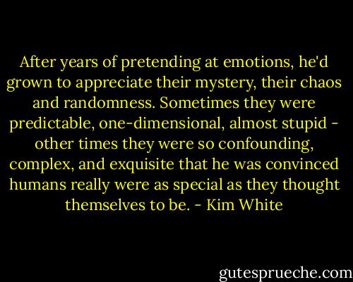 After years of pretending at emotions, he'd grown to appreciate their mystery, their chaos and randomness. Sometimes they were predictable, one-dimensional, almost stupid - other times they were so confounding, complex, and exquisite that he was convinced humans really were as special as they thought themselves to be. - Kim White